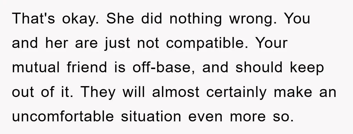 That's okay. She did nothing wrong. You and her are just not compatible. Your mutual friend is off-base, and should keep out of it. They will almost certainly make an...