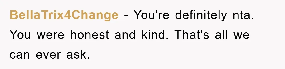 BellaTrix4Change − You're definitely nta. You were honest and kind. That's all we can ever ask.