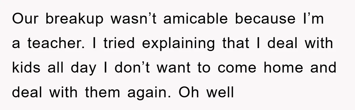 Our breakup wasn’t amicable because I’m a teacher. I tried explaining that I deal with kids all day I don’t want to come home and deal with them again. Oh...