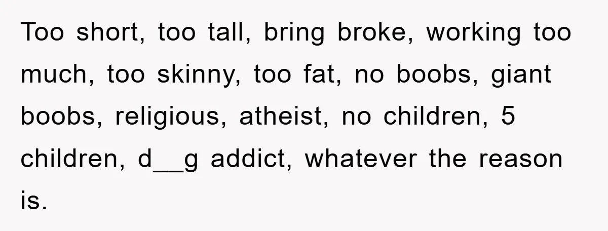 Too short, too tall, bring broke, working too much, too skinny, too fat, no boobs, giant boobs, religious, atheist, no children, 5 children, d__g addict, whatever the reason is.
