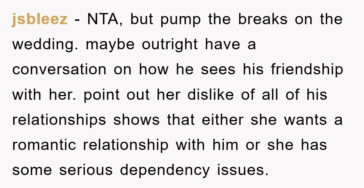 jsbleez − NTA, but pump the breaks on the wedding. maybe outright have a conversation on how he sees his friendship with her. point out her dislike of all of...
