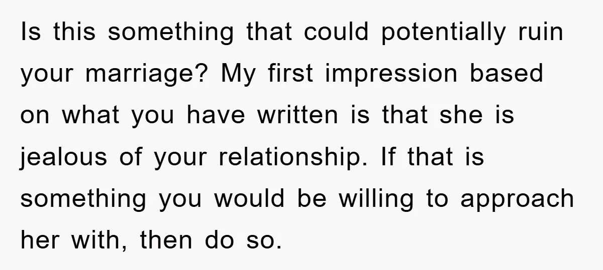 Is this something that could potentially ruin your marriage? My first impression based on what you have written is that she is jealous of your relationship. If that is something...
