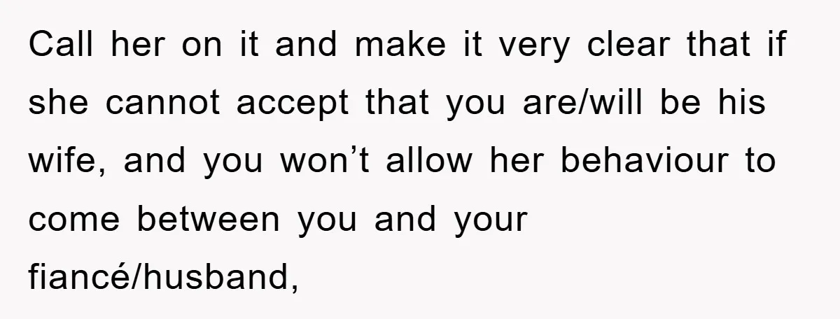 Call her on it and make it very clear that if she cannot accept that you are/will be his wife, and you won’t allow her behaviour to come between you...
