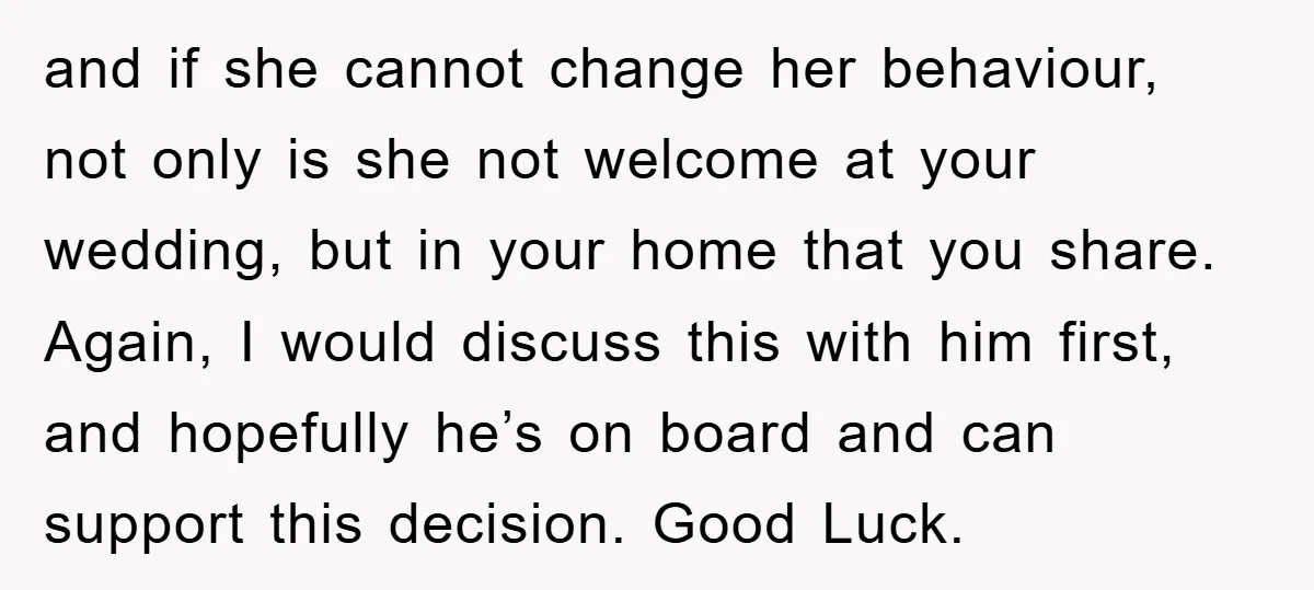 and if she cannot change her behaviour, not only is she not welcome at your wedding, but in your home that you share. Again, I would discuss this with him...