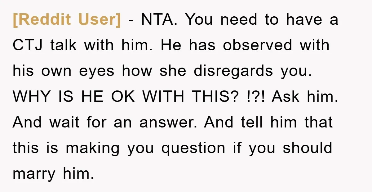 [Reddit User] − NTA. You need to have a CTJ talk with him. He has observed with his own eyes how she disregards you. WHY IS HE OK WITH THIS?...