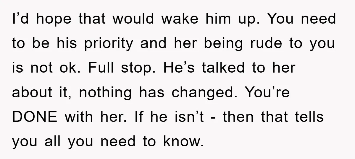 I’d hope that would wake him up. You need to be his priority and her being rude to you is not ok. Full stop. He’s talked to her about it,...