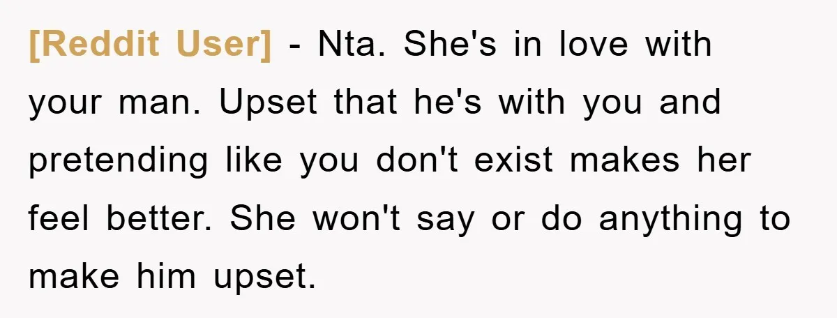 [Reddit User] − Nta. She's in love with your man. Upset that he's with you and pretending like you don't exist makes her feel better. She won't say or do...