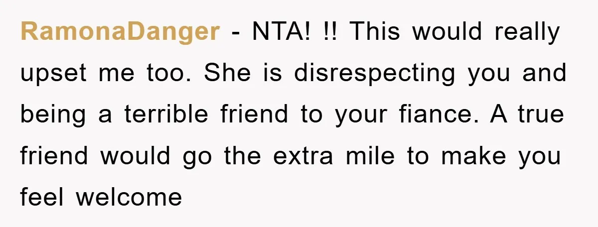 RamonaDanger − NTA! !! This would really upset me too. She is disrespecting you and being a terrible friend to your fiance. A true friend would go the extra mile...