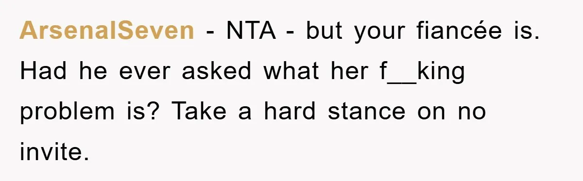 ArsenalSeven − NTA - but your fiancée is. Had he ever asked what her f__king problem is? Take a hard stance on no invite.