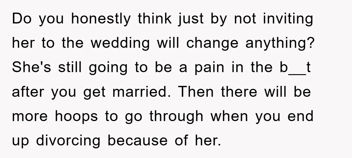 Do you honestly think just by not inviting her to the wedding will change anything? She's still going to be a pain in the b__t after you get married. Then...