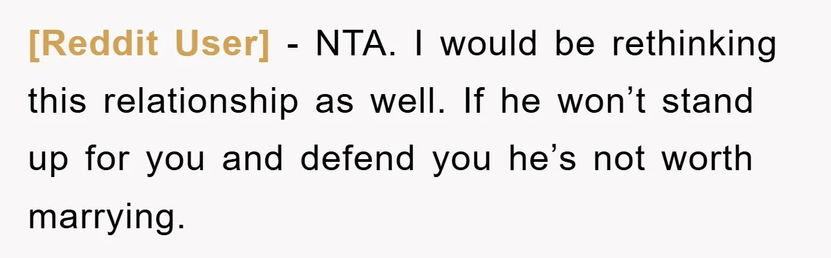 [Reddit User] − NTA. I would be rethinking this relationship as well. If he won’t stand up for you and defend you he’s not worth marrying.