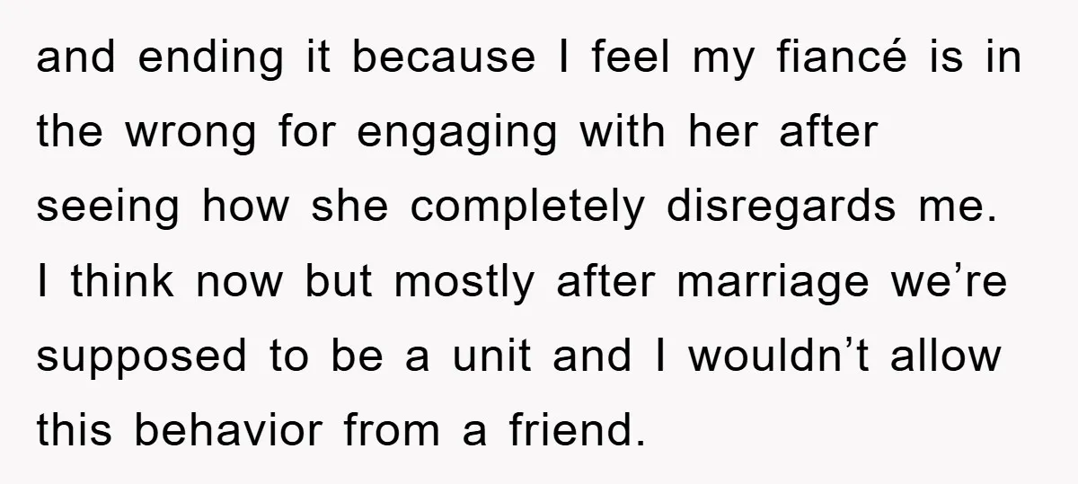 and ending it because I feel my fiancé is in the wrong for engaging with her after seeing how she completely disregards me. I think now but mostly after marriage...