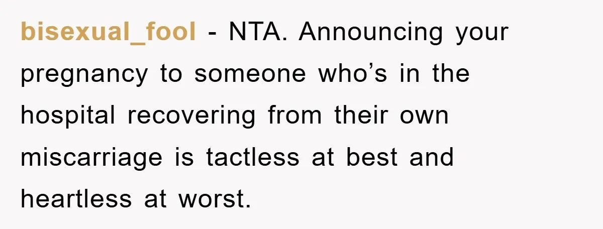 bisexual_fool − NTA. Announcing your pregnancy to someone who’s in the hospital recovering from their own miscarriage is tactless at best and heartless at worst.