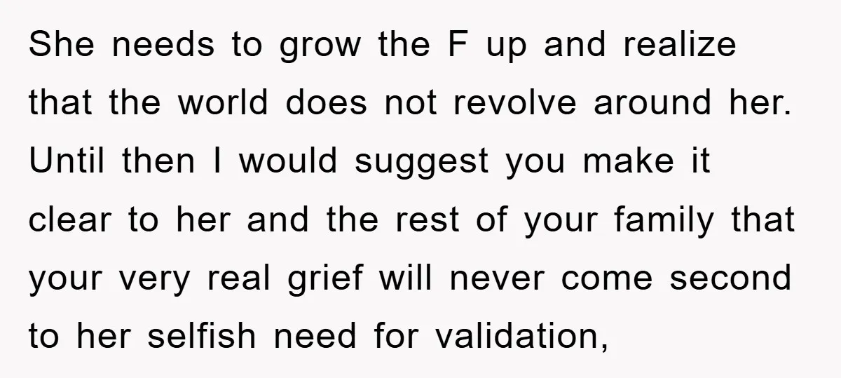 She needs to grow the F up and realize that the world does not revolve around her. Until then I would suggest you make it clear to her and the...