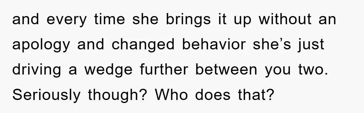 and every time she brings it up without an apology and changed behavior she’s just driving a wedge further between you two. Seriously though? Who does that?