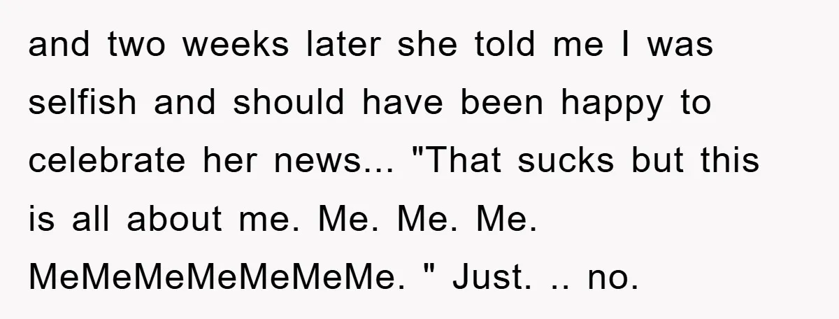 and two weeks later she told me I was selfish and should have been happy to celebrate her news... "That sucks but this is all about me. Me. Me. Me....