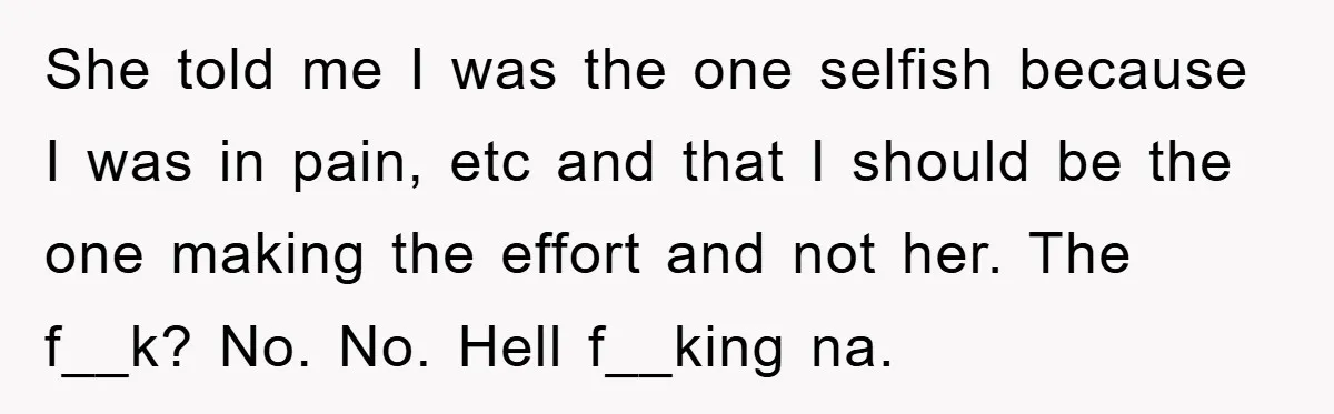 She told me I was the one selfish because I was in pain, etc and that I should be the one making the effort and not her. The f__k? No....