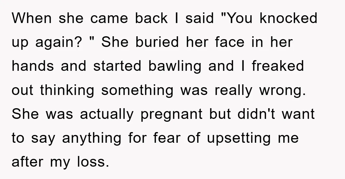 When she came back I said "You knocked up again? " She buried her face in her hands and started bawling and I freaked out thinking something was really wrong....