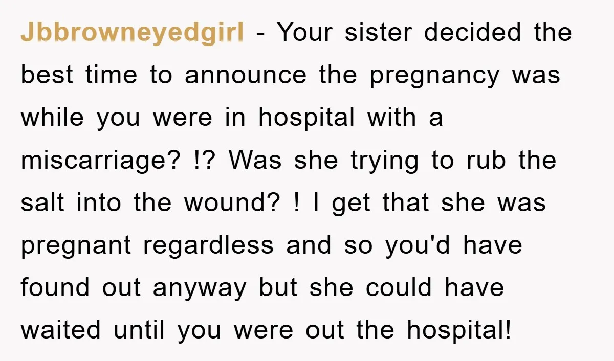 Jbbrowneyedgirl − Your sister decided the best time to announce the pregnancy was while you were in hospital with a miscarriage? !? Was she trying to rub the salt into...