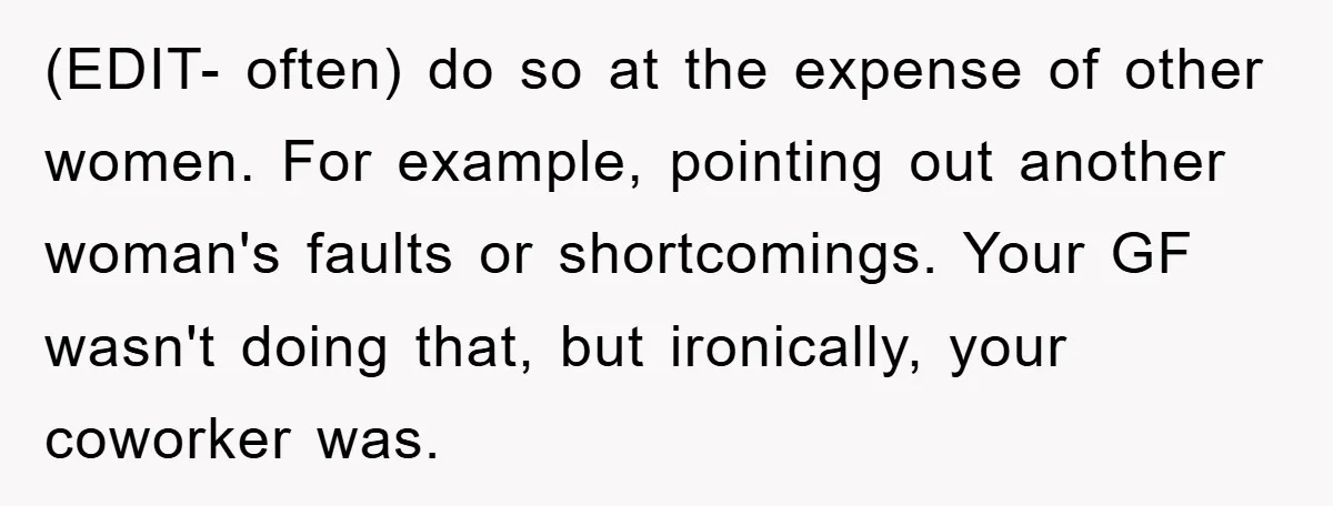 (EDIT- often) do so at the expense of other women. For example, pointing out another woman's faults or shortcomings. Your GF wasn't doing that, but ironically, your coworker was.