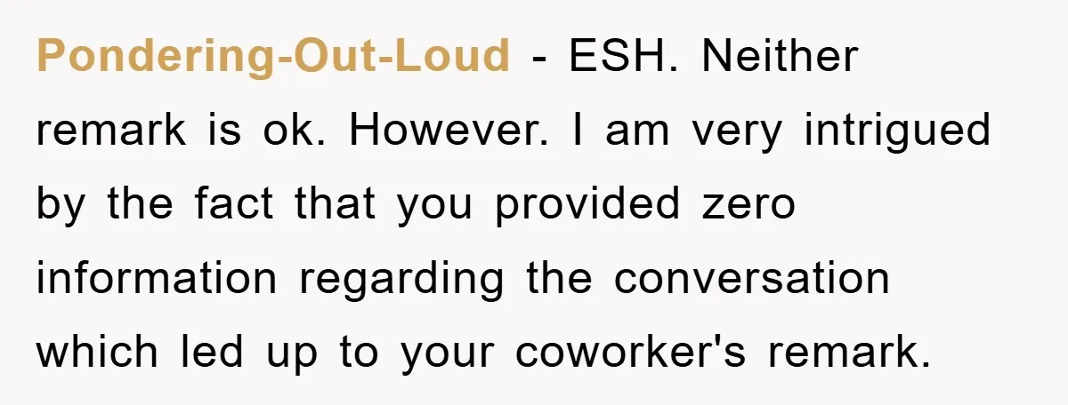 Pondering-Out-Loud − ESH. Neither remark is ok. However. I am very intrigued by the fact that you provided zero information regarding the conversation which led up to your coworker's remark.