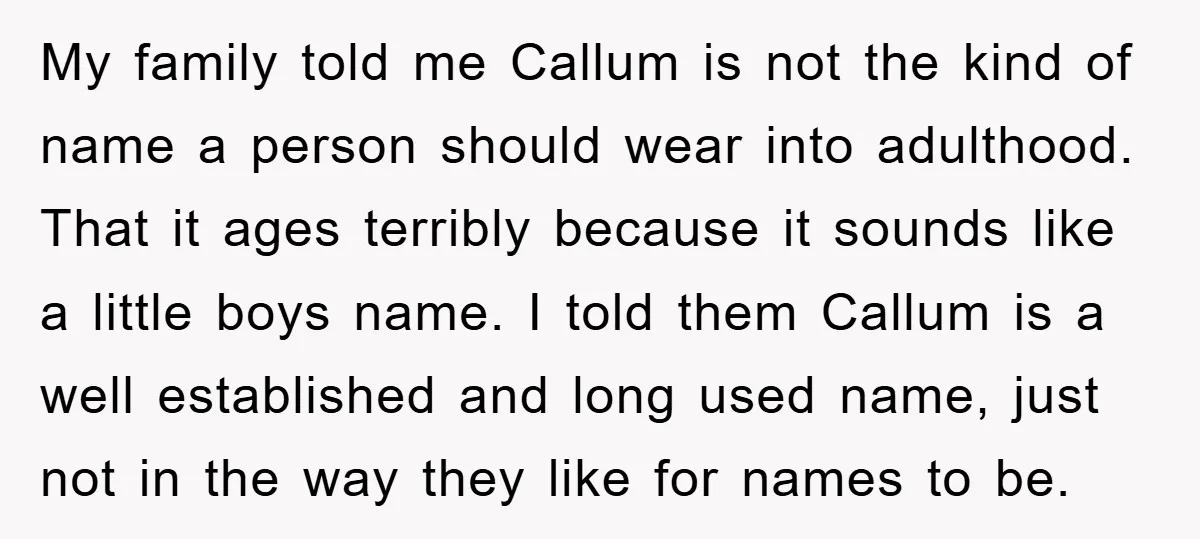 My family told me Callum is not the kind of name a person should wear into adulthood. That it ages terribly because it sounds like a little boys name. I...