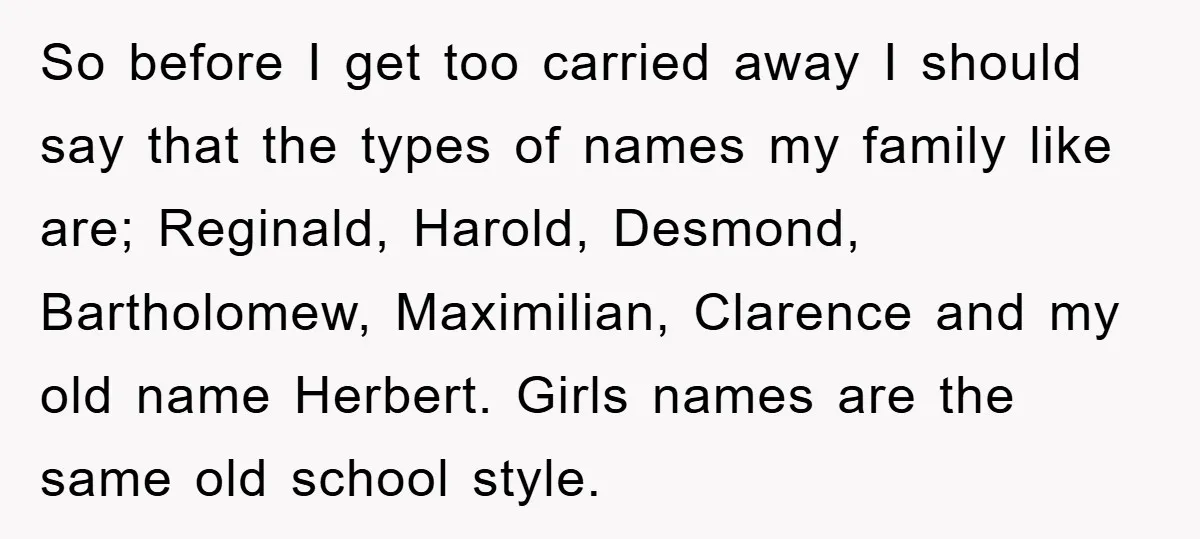 So before I get too carried away I should say that the types of names my family like are; Reginald, Harold, Desmond, Bartholomew, Maximilian, Clarence and my old name Herbert....