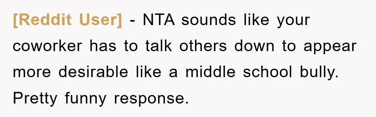[Reddit User] − NTA sounds like your coworker has to talk others down to appear more desirable like a middle school bully. Pretty funny response.