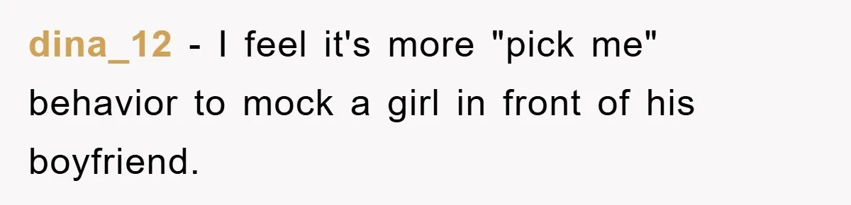 dina_12 − I feel it's more "pick me" behavior to mock a girl in front of his boyfriend.