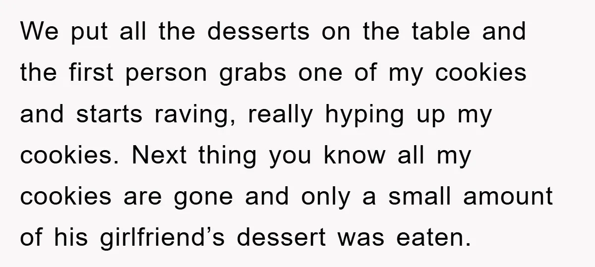 We put all the desserts on the table and the first person grabs one of my cookies and starts raving, really hyping up my cookies. Next thing you know all...