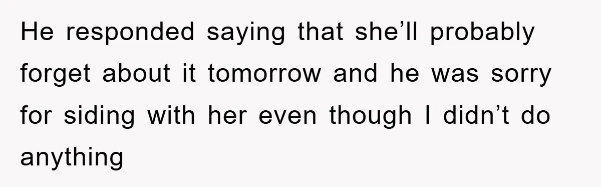 He responded saying that she’ll probably forget about it tomorrow and he was sorry for siding with her even though I didn’t do anything