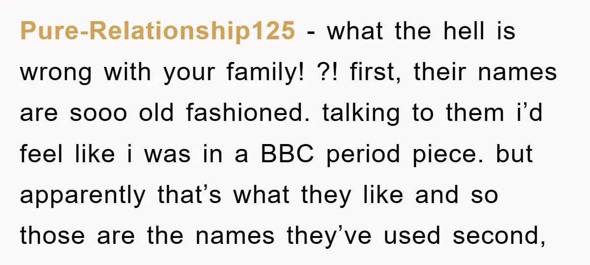 Pure-Relationship125 − what the hell is wrong with your family! ?! first, their names are sooo old fashioned. talking to them i’d feel like i was in a BBC period...