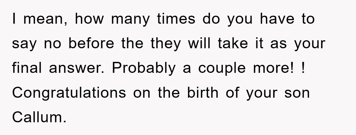 I mean, how many times do you have to say no before the they will take it as your final answer. Probably a couple more! ! Congratulations on the birth...