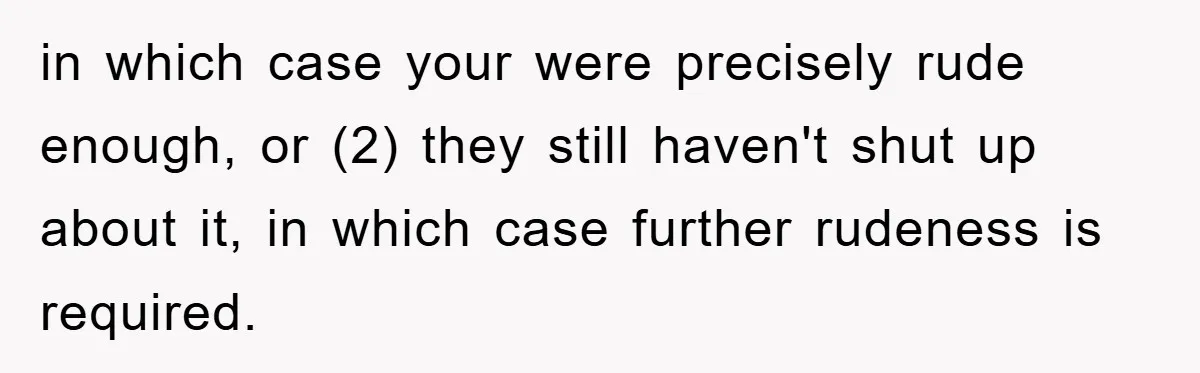 in which case your were precisely rude enough, or (2) they still haven't shut up about it, in which case further rudeness is required.