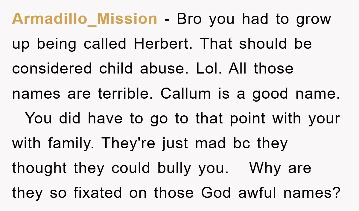 Armadillo_Mission − Bro you had to grow up being called Herbert. That should be considered child abuse. Lol. All those names are terrible. Callum is a good name. You did...