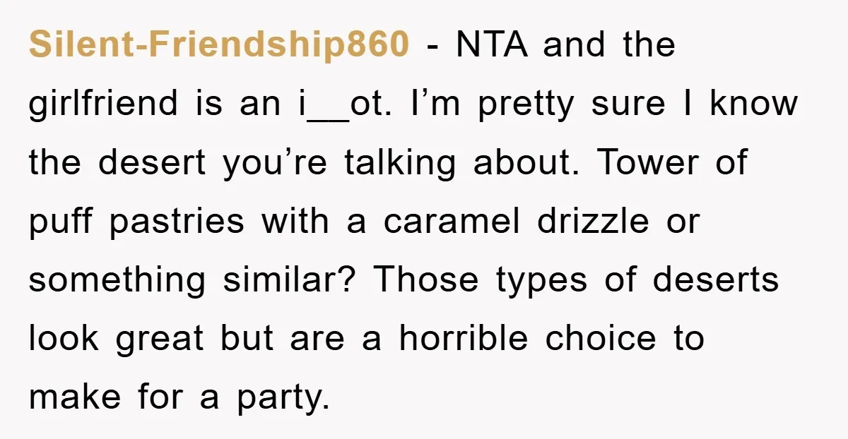 Silent-Friendship860 − NTA and the girlfriend is an i__ot. I’m pretty sure I know the desert you’re talking about. Tower of puff pastries with a caramel drizzle or something similar?...