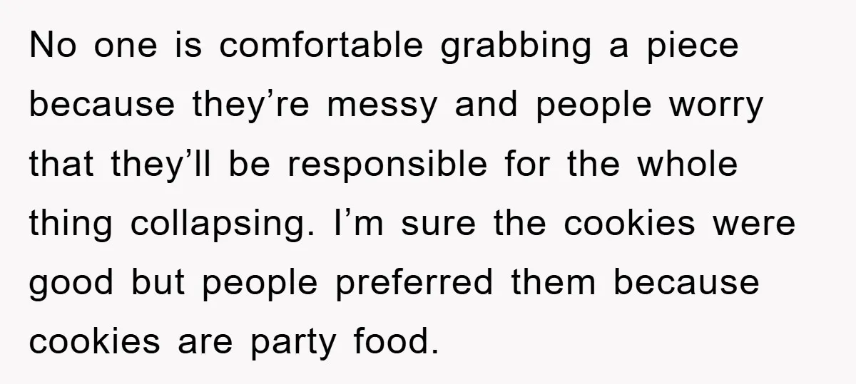No one is comfortable grabbing a piece because they’re messy and people worry that they’ll be responsible for the whole thing collapsing. I’m sure the cookies were good but people...