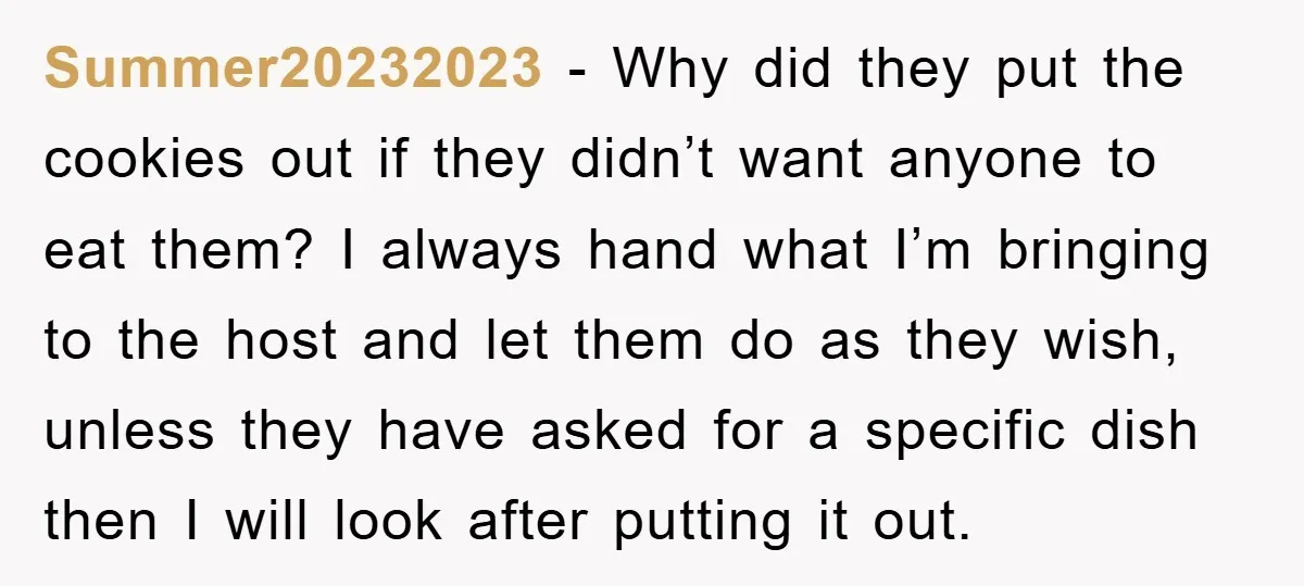 Summer20232023 − Why did they put the cookies out if they didn’t want anyone to eat them? I always hand what I’m bringing to the host and let them do...