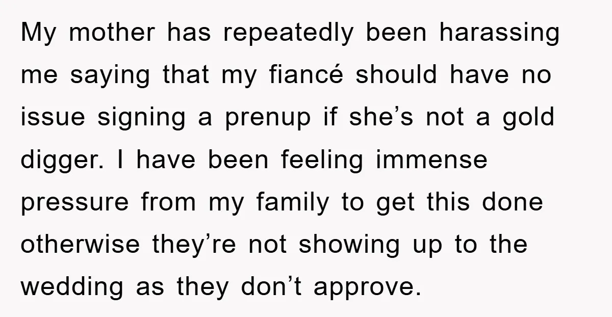 My mother has repeatedly been harassing me saying that my fiancé should have no issue signing a prenup if she’s not a gold digger. I have been feeling immense pressure...
