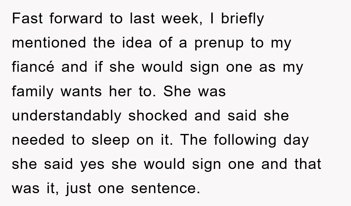 Fast forward to last week, I briefly mentioned the idea of a prenup to my fiancé and if she would sign one as my family wants her to. She was...