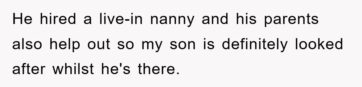 He hired a live-in nanny and his parents also help out so my son is definitely looked after whilst he's there.