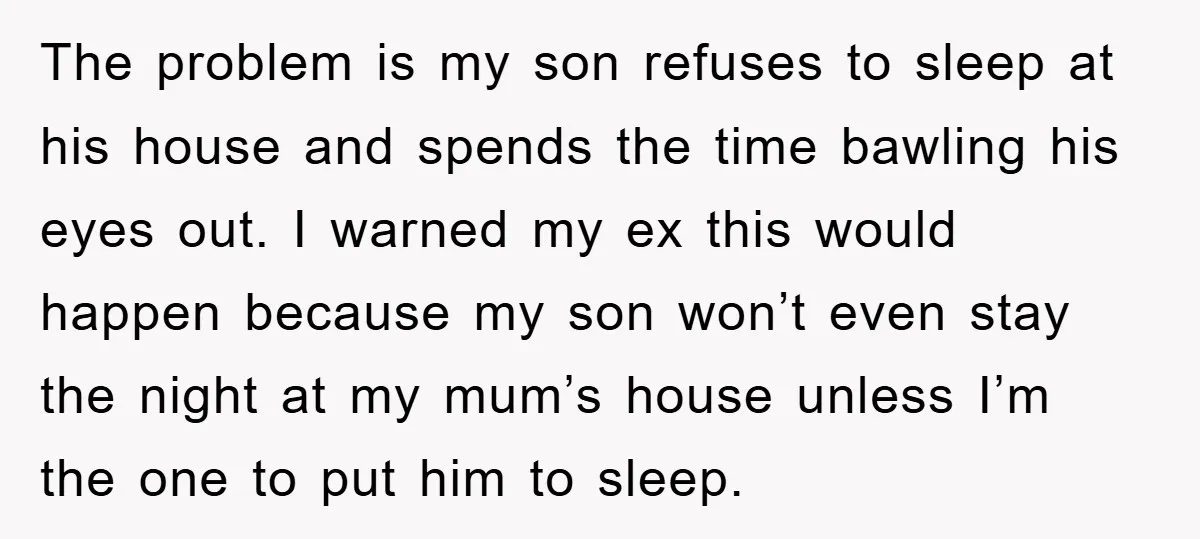 The problem is my son refuses to sleep at his house and spends the time bawling his eyes out. I warned my ex this would happen because my son won’t...