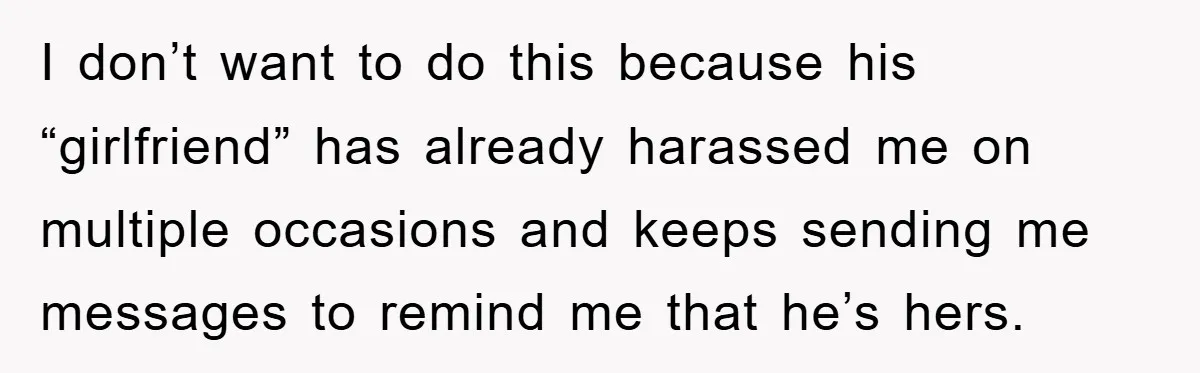 I don’t want to do this because his “girlfriend” has already harassed me on multiple occasions and keeps sending me messages to remind me that he’s hers.