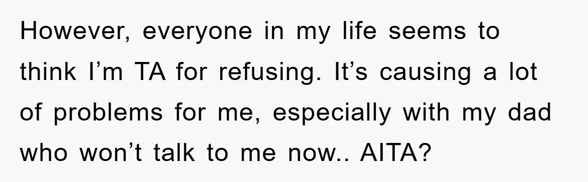 However, everyone in my life seems to think I’m TA for refusing. It’s causing a lot of problems for me, especially with my dad who won’t talk to me now.....