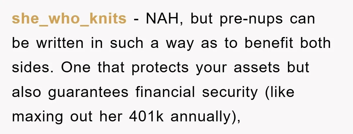 she_who_knits − NAH, but pre-nups can be written in such a way as to benefit both sides. One that protects your assets but also guarantees financial security (like maxing out...