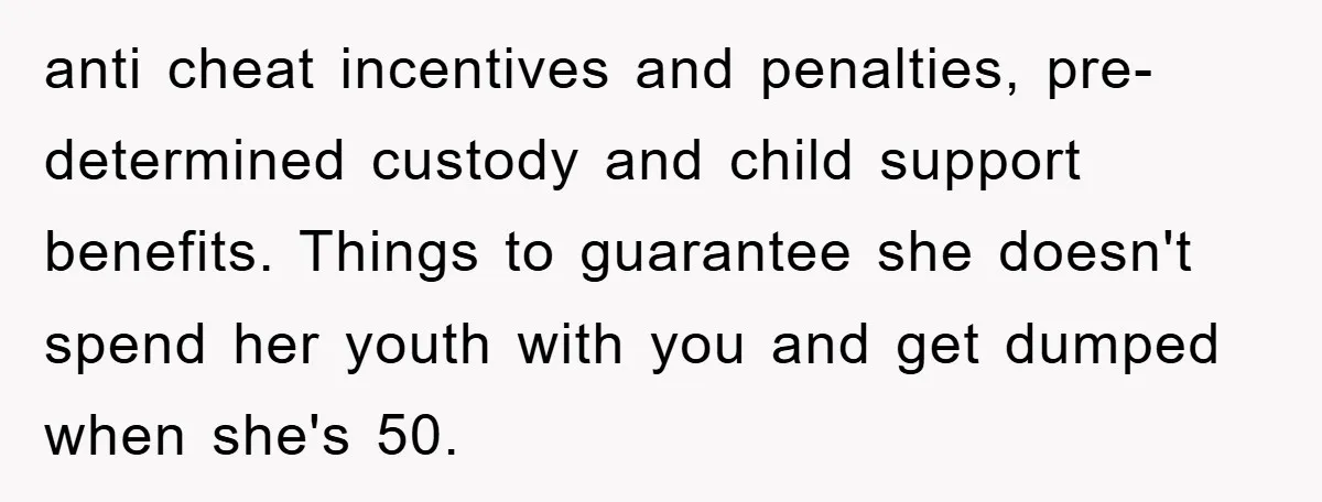 anti cheat incentives and penalties, pre-determined custody and child support benefits. Things to guarantee she doesn't spend her youth with you and get dumped when she's 50.