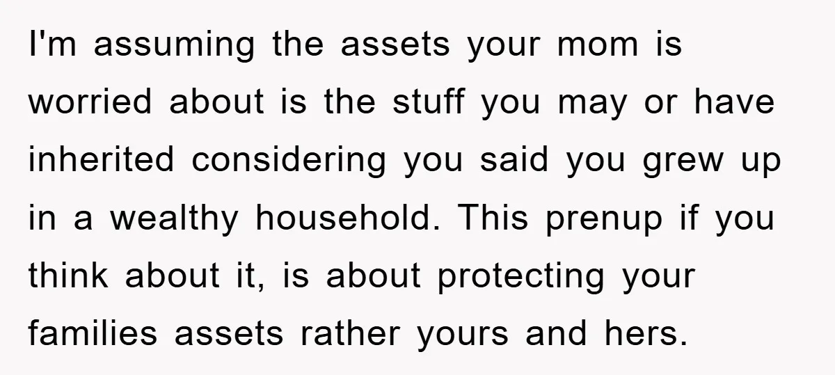 I'm assuming the assets your mom is worried about is the stuff you may or have inherited considering you said you grew up in a wealthy household. This prenup if...