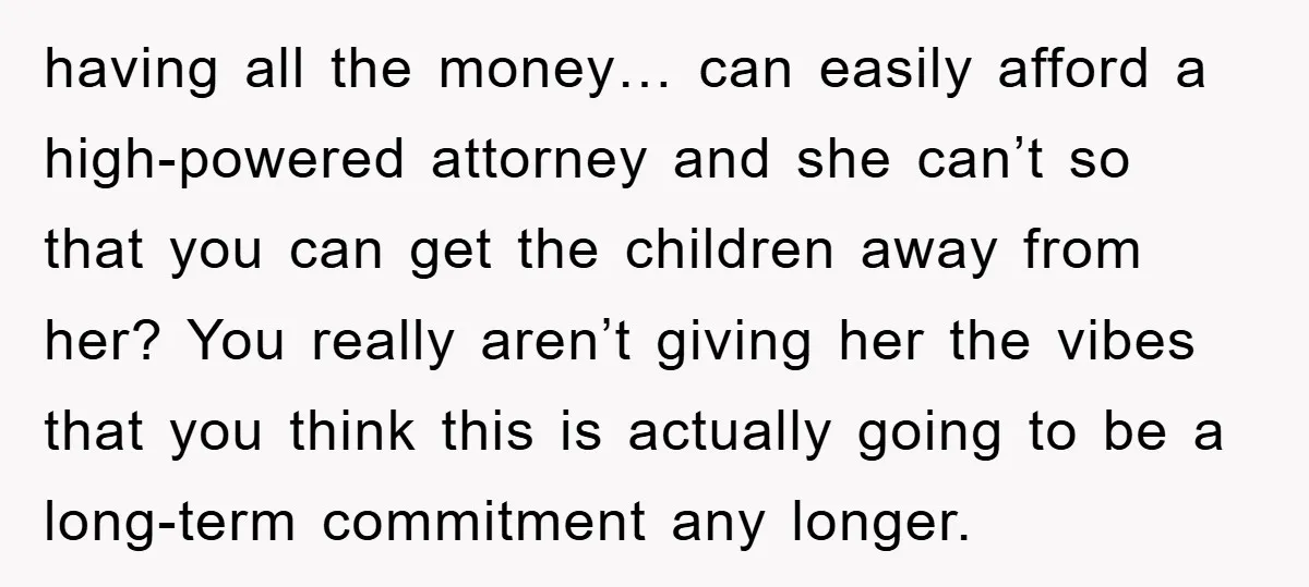 having all the money… can easily afford a high-powered attorney and she can’t so that you can get the children away from her? You really aren’t giving her the vibes...