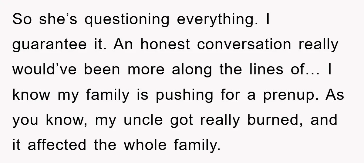 So she’s questioning everything. I guarantee it. An honest conversation really would’ve been more along the lines of… I know my family is pushing for a prenup. As you know,...
