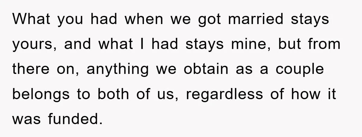 What you had when we got married stays yours, and what I had stays mine, but from there on, anything we obtain as a couple belongs to both of us,...